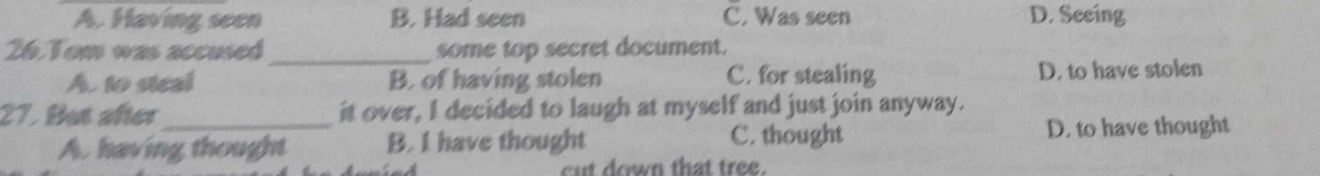 A. Having seen B. Had seen C. Was seen D. Seeing
26. Tom was accused_ some top secret document.
A. to steal B. of having stolen D. to have stolen
C. for stealing
27. But after_ it over, I decided to laugh at myself and just join anyway.
A. having thought B. I have thought C. thought D. to have thought
cut down that tree.