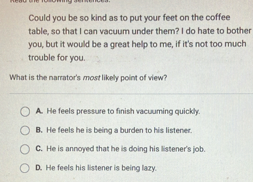 Could you be so kind as to put your feet on the coffee
table, so that I can vacuum under them? I do hate to bother
you, but it would be a great help to me, if it's not too much
trouble for you.
What is the narrator's most likely point of view?
A. He feels pressure to finish vacuuming quickly.
B. He feels he is being a burden to his listener.
C. He is annoyed that he is doing his listener's job.
D. He feels his listener is being lazy.