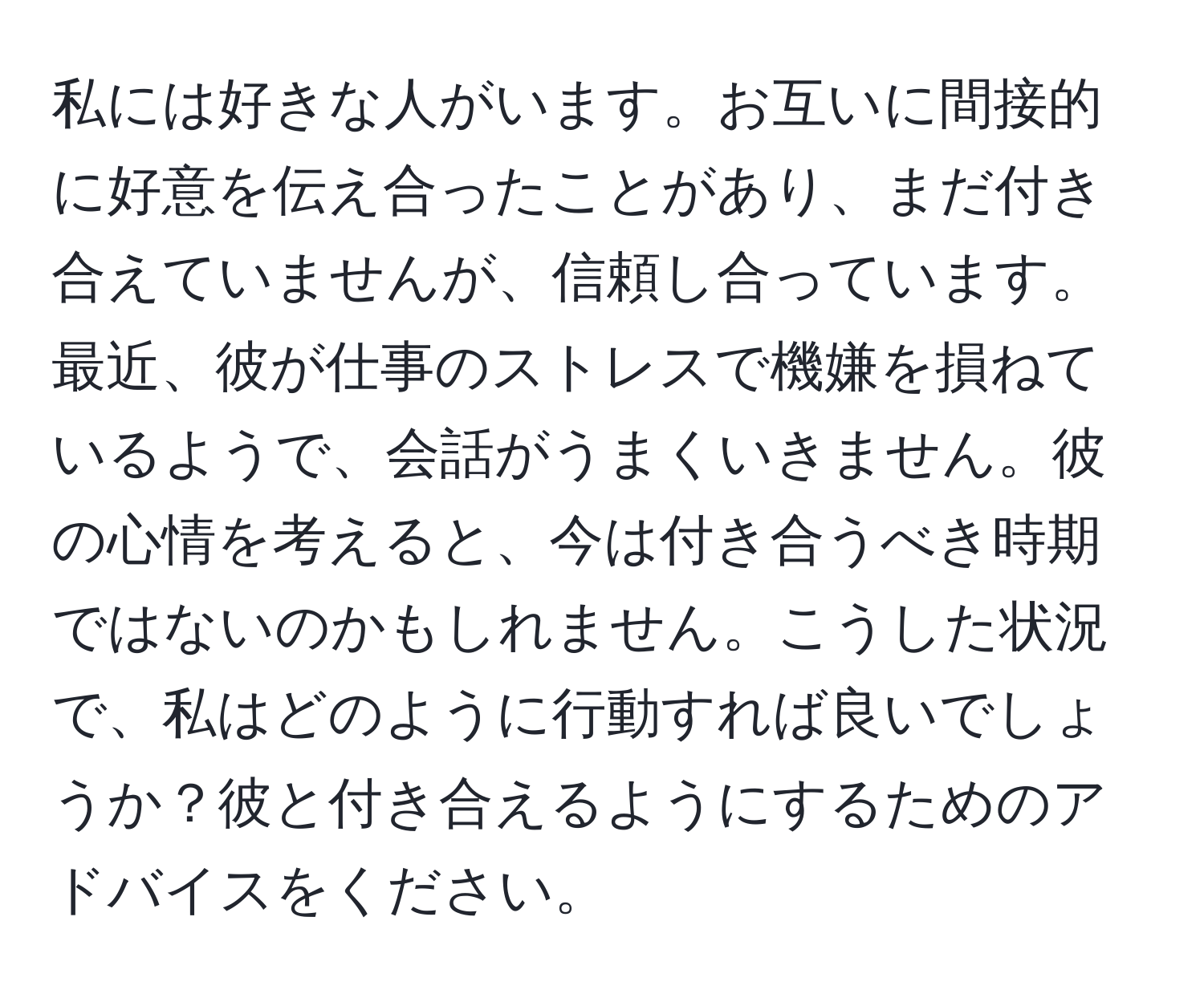 私には好きな人がいます。お互いに間接的に好意を伝え合ったことがあり、まだ付き合えていませんが、信頼し合っています。最近、彼が仕事のストレスで機嫌を損ねているようで、会話がうまくいきません。彼の心情を考えると、今は付き合うべき時期ではないのかもしれません。こうした状況で、私はどのように行動すれば良いでしょうか？彼と付き合えるようにするためのアドバイスをください。