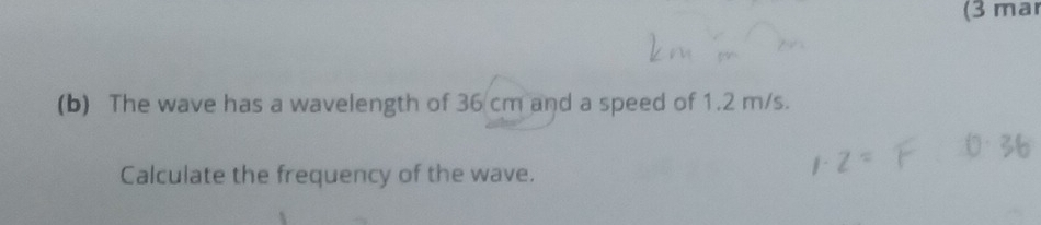 (3 mar 
(b) The wave has a wavelength of 36 cm and a speed of 1.2 m/s. 
Calculate the frequency of the wave.