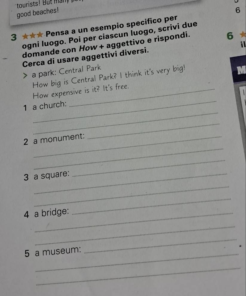 tourists! But n 
good beaches! 
6 
3 ★★★ Pensa a un esempio specifico per 
6 
ogni luogo. Poi per ciascun luogo, scrivi due 
il 
domande con How + aggettivo e rispondi. 
Cerca di usare aggettivi diversi. 
a park: Central Park 
How big is Central Park? I think it's very big! 
_ 
How expensive is it? It's free. 
_ 
1 a church: 
_ 
2 a monument: 
_ 
3 a square: 
_ 
_ 
4 a bridge: 
_ 
_ 
_ 
5 a museum: 
_ 
_