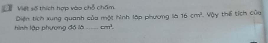 Viết số thích hợp vào chỗ chấm. 
Diện tích xung quanh của một hình lập phương là 16cm^2 T. Vậy thể tích của 
hình lập phương đó là _ cm^3.