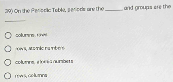 On the Periodic Table, periods are the _and groups are the
_
columns, rows
rows, atomic numbers
columns, atomic numbers
rows, columns