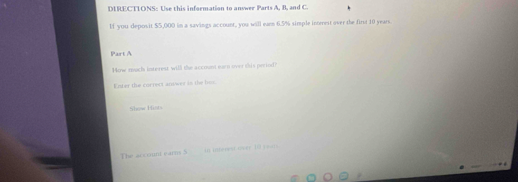 DIRECTIONS: Use this information to answer Parts A, B, and C. 
If you deposit $5,000 in a savings account, you will earn 6.5% simple interest over the first 10 years. 
Part A 
How much interest will the account earn over this period? 
Enter the correct answer in the box 
Show Hints 
The account ears S in inferest over 10 years