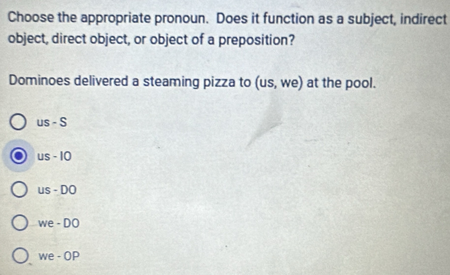 Choose the appropriate pronoun. Does it function as a subject, indirect
object, direct object, or object of a preposition?
Dominoes delivered a steaming pizza to (us, we) at the pool.
us - S
us - 10
us - DO
we - DO
we - OP