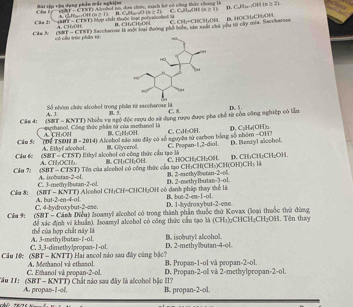 Bài tập vận dụng phần trắc nghiệm
Câu 1 (SBT-CTST) ) Alcohol no, đơn chức, mạch hở có công thức chung là
o
DONG
D.
Cầu 2: (SBT-CTST) () Hợp chất thuộc loại polyalcohol là C_nH_2n+2O(n≥ 2). C. C_nH_2nOH(n≥ 1). C_nH_2n-1OH(n≥ 2).
A. C_nH_2n+1OH(n≥ 1). B.
A. CH₃OH. B. CH_3CH_2OH. C. CH_2=CHCH_2OH. D. HOCH_2CH_2OH.
Câu 3: (SBT-CTST) Saccharose là một loại đường phổ biển, sản xuất chủ yếu từ cây mía. Saccharose
có cấu trúc phân tử:
Số nhóm chức alcohol trong phân tử saccharose là
A. 3. B. 5. C. 8. D. 1.
Câu 4: (SBT - KNTT) Nhiều vụ ngộ độc rượu do sử dụng rượu được pha chế từ cồn công nghiệp có lẫn
methanol. Công thức phân tử của methanol là
A. CH₃OH B. C_2H_5OH. C. C_3H_7OH. D. C_2H_4(OH)_2.
Câu 5: (Để TSĐH B - 2014) Alcohol nào sau đây có số nguyên tử carbon bằng số nhóm -OH?
A. Ethyl alcohol. B. Glycerol. C. Propan-1,2-diol. D. Benzyl alcohol.
Câu 6: :(SBT - CTST) Ethyl alcohol có công thức cấu tạo là
A. CH₃OCH₃. B. CH_3CH_2OH. C. HOCH_2CH_2OH. D. CH_3CH_2CH_2OH.
Câu 7: (SBT - CTST) Tên của alcohol có công thức cầu tạo CH_3CH(CH_3)CH(OH)CH_3 là
A. isobutan-2-ol. B. 2-methylbutan-2-ol.
C. 3-methylbutan-2-ol. D. 2-methylbutan-3-ol.
Câu 8: :(SBT - KNTT) Alcohol CH_3CH=CHCH_2 OH có danh pháp thay thể là
A. but-2-en-4-ol. B. but-2-en-1-ol.
C. 4-hydroxybut-2-ene. D. 1-hydroxybut-2-ene.
Câu 9: (SBT - Cánh Diều) Isoamyl alcohol có trong thành phần thuốc thử Kovax (loại thuốc thử dùng
để xác định vi khuẩn). Isoamyl alcohol có công thức cấu tạo là (CH_3) _2CHCH_2CH_2OH. Tên thay
thế của hợp chất này là
A. 3-methylbutan-1-ol. B. isobutyl alcohol.
C. 3,3-dimethylpropan-1-ol. D. 2-methylbutan-4-ol.
Câu 10: (SBT - KNTT) Hai ancol nào sau đây cùng bậc?
A. Methanol và ethanol. B. Propan-1-ol và propan-2-ol.
C. Ethanol và propan-2-ol. D. Propan-2-ol và 2-methylpropan-2-ol.
Tâu 11:  (SBT - KNTT) Chất nào sau đây là alcohol bậc II?
A. propan-1-ol. B. propan-2-ol.
