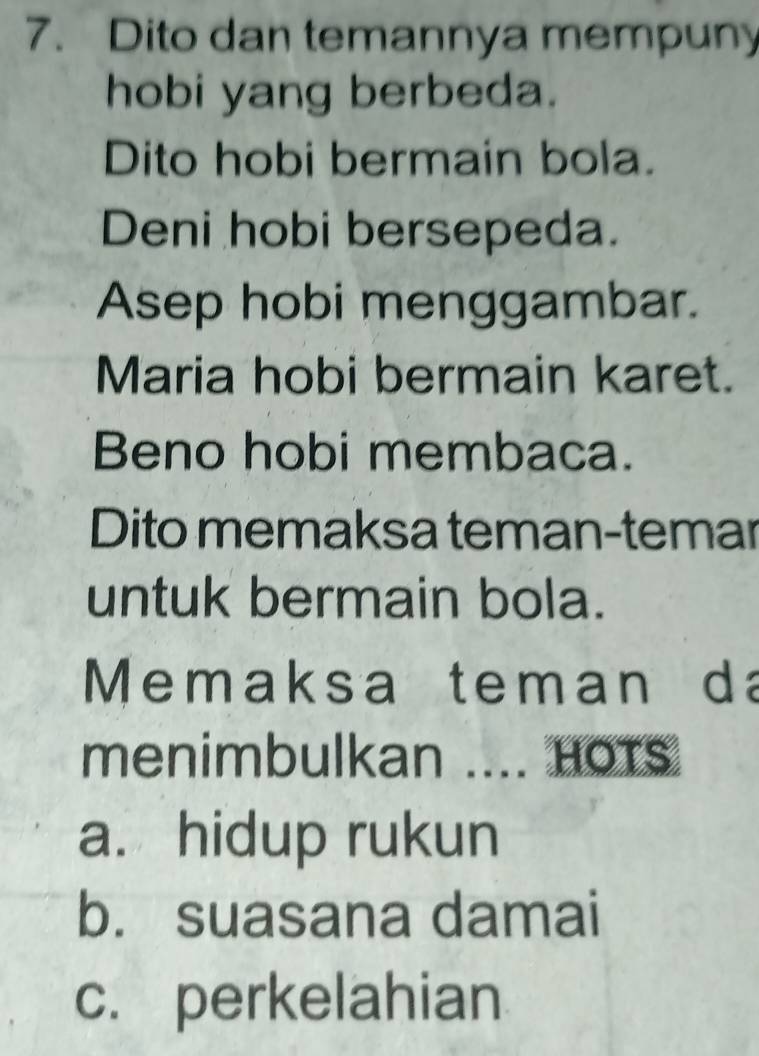 Dito dan temannya mempuny
hobi yang berbeda.
Dito hobi bermain bola.
Deni hobi bersepeda.
Asep hobi menggambar.
Maria hobi bermain karet.
Beno hobi membaca.
Dito memaksa teman-temar
untuk bermain bola.
M emaksa teman da
menimbulkan .... HOTs
a. hidup rukun
b. suasana damai
c. perkelahian