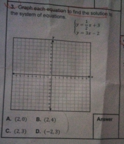 Graph each equation to find the solution to
the system of equations.
beginarrayl y= 1/2 x+3 y=3x-2endarray.
A. (2,0) B. (2,4) Answer
C. (2,3) D. (-2,3)