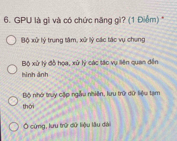 GPU là gì và có chức năng gì? (1 Điểm) *
Bộ xử lý trung tâm, xử lý các tác vụ chung
Bộ xử lý đồ họa, xử lý các tác vụ liên quan đến
hình ảnh
Bộ nhớ truy cập ngẫu nhiên, lưu trữ dữ liệu tạm
thời
Ở cứng, lưu trữ dữ liệu lâu dài