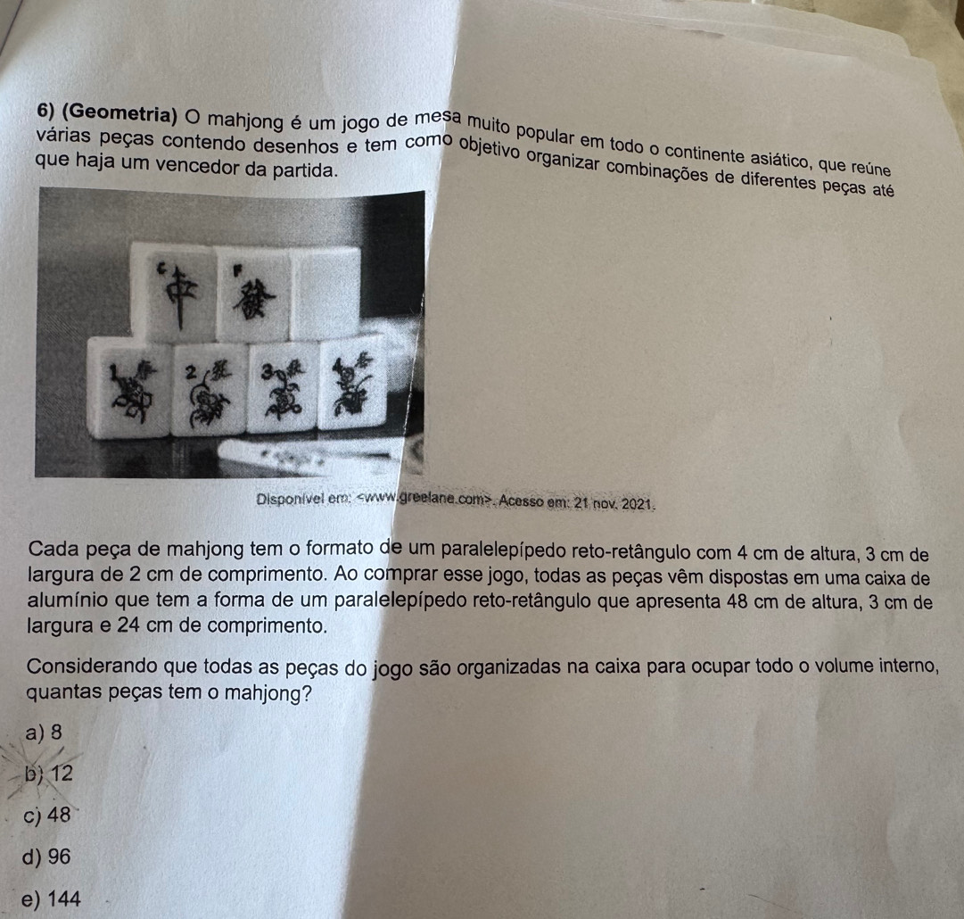 (Geometria) O mahjong é um jogo de mesa muito popular em todo o continente asiático, que reúne
várias peças contendo desenhos e tem como objetivo organizar combinações de diferentes peças até
que haja um vencedor da partida.
Disponivel em:. Acesso em: 21 nov. 2021.
Cada peça de mahjong tem o formato de um paralelepípedo reto-retângulo com 4 cm de altura, 3 cm de
largura de 2 cm de comprimento. Ao comprar esse jogo, todas as peças vêm dispostas em uma caixa de
alumínio que tem a forma de um paralelepípedo reto-retângulo que apresenta 48 cm de altura, 3 cm de
largura e 24 cm de comprimento.
Considerando que todas as peças do jogo são organizadas na caixa para ocupar todo o volume interno,
quantas peças tem o mahjong?
a) 8
b) 12
c) 48
d) 96
e) 144