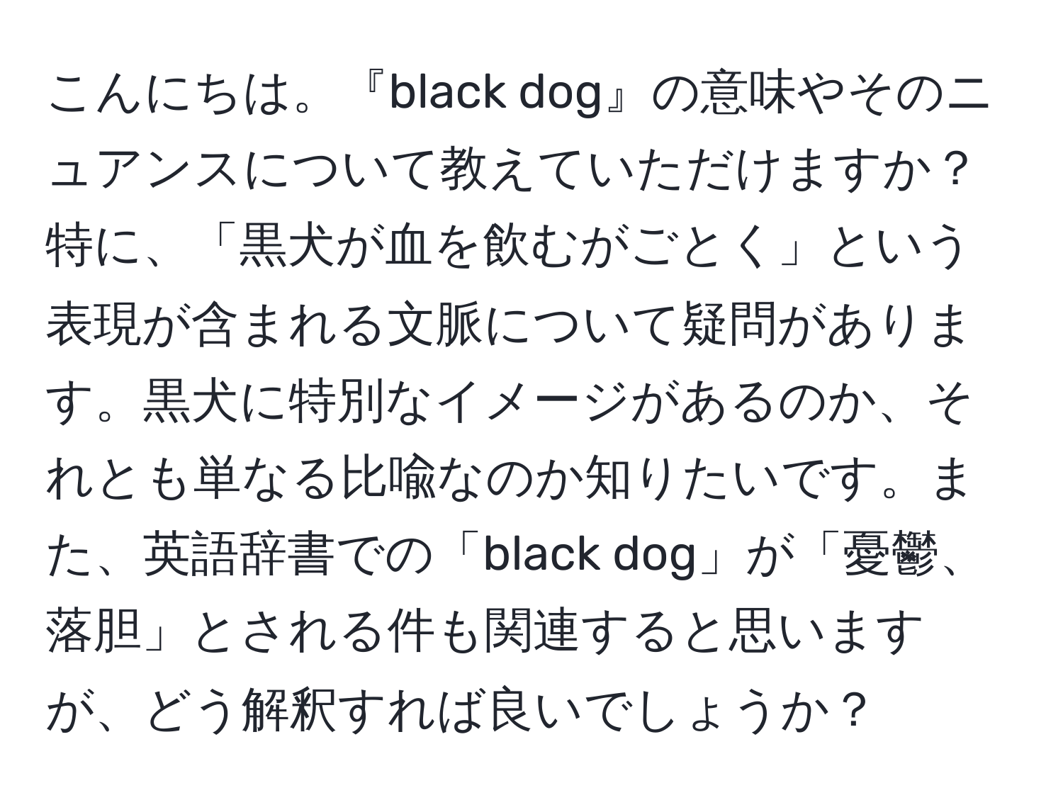 こんにちは。『black dog』の意味やそのニュアンスについて教えていただけますか？特に、「黒犬が血を飲むがごとく」という表現が含まれる文脈について疑問があります。黒犬に特別なイメージがあるのか、それとも単なる比喩なのか知りたいです。また、英語辞書での「black dog」が「憂鬱、落胆」とされる件も関連すると思いますが、どう解釈すれば良いでしょうか？