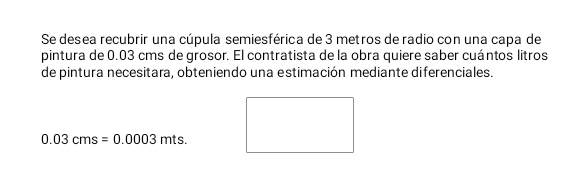 Se desea recubrir una cúpula semiesférica de 3 metros de radio con una capa de 
pintura de 0.03 cms de grosor. El contratista de la obra quiere saber cuántos litros 
de pintura necesitara, obteniendo una estimación mediante diferenciales.
0.03cms=0.0003mts.