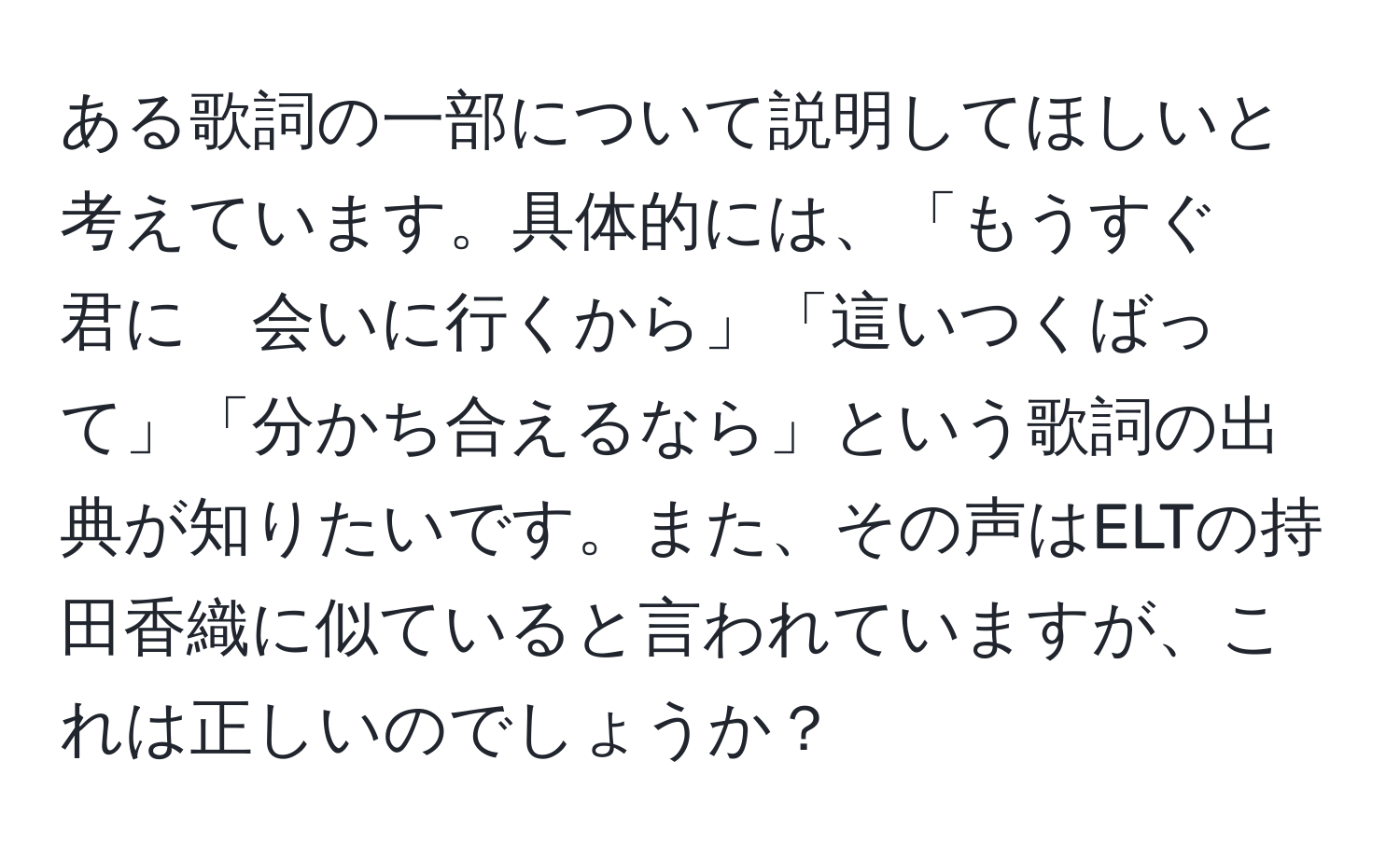 ある歌詞の一部について説明してほしいと考えています。具体的には、「もうすぐ　君に　会いに行くから」「這いつくばって」「分かち合えるなら」という歌詞の出典が知りたいです。また、その声はELTの持田香織に似ていると言われていますが、これは正しいのでしょうか？