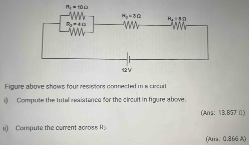 Figure above shows four resistors connected in a circuit
i) Compute the total resistance for the circuit in figure above.
(Ans: 13.857 Ω)
ii) Compute the current across R.
(Ans: 0.866 A)