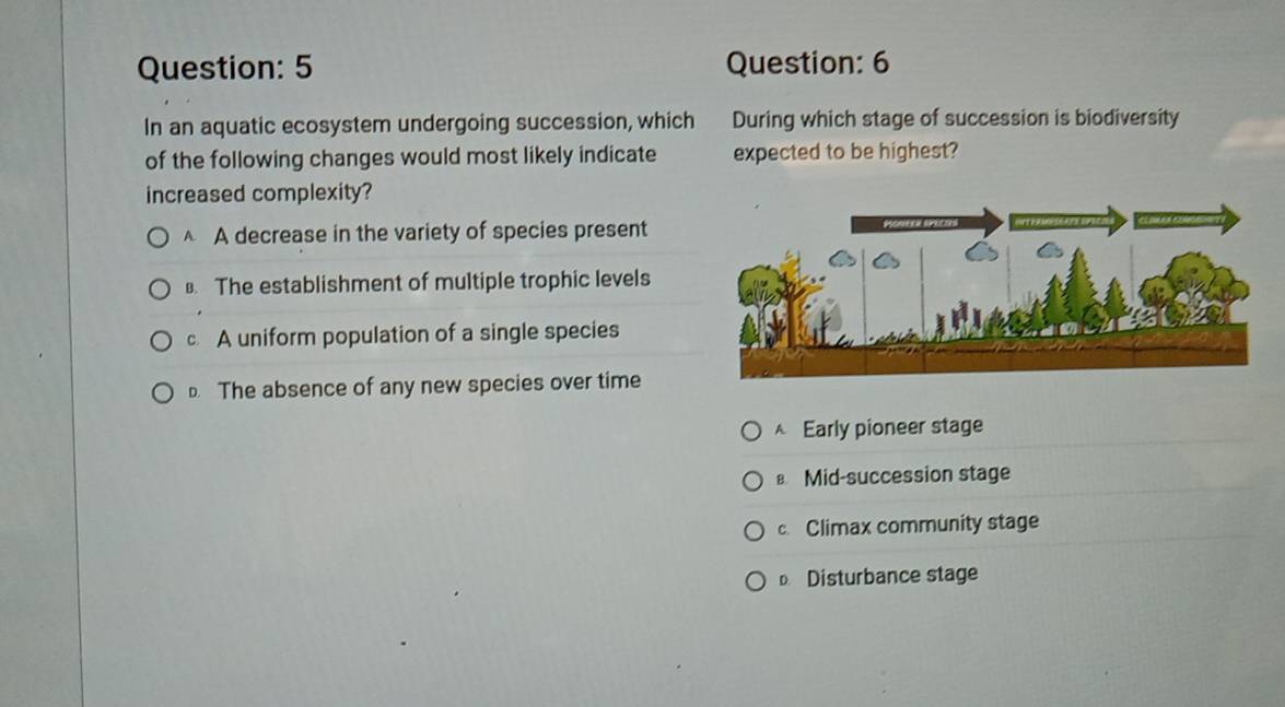 In an aquatic ecosystem undergoing succession, which During which stage of succession is biodiversity
of the following changes would most likely indicate expected to be highest?
increased complexity?
A decrease in the variety of species present. The establishment of multiple trophic levels
A uniform population of a single species
D. The absence of any new species over time
A Early pioneer stage
Mid-succession stage
c. Climax community stage
Disturbance stage