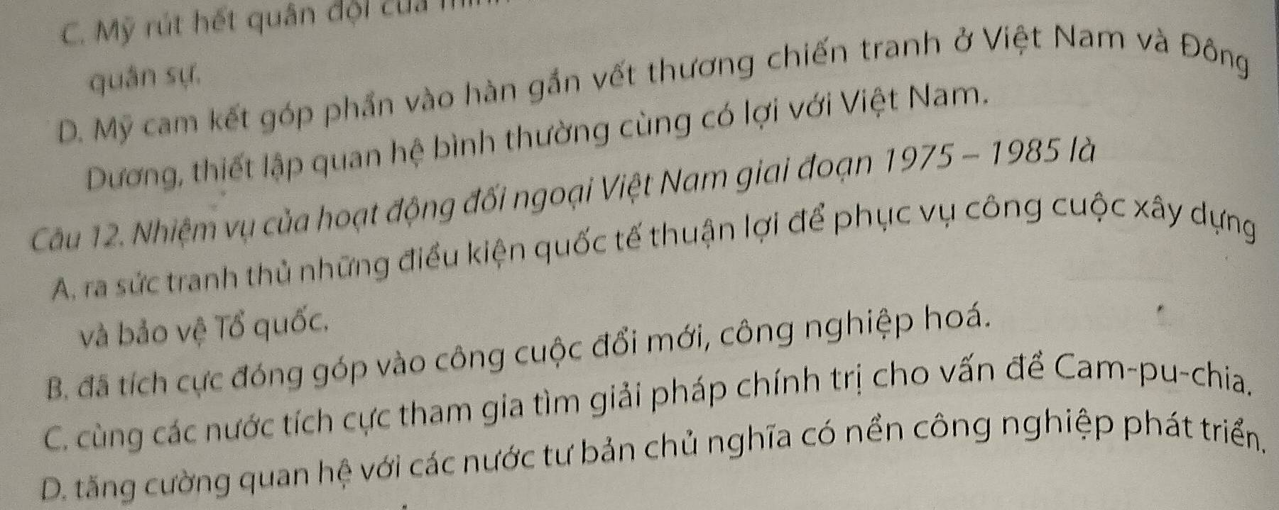 C. Mỹ rút hết quân đội củ 
quân sự,
D. Mỹ cam kết góp phần vào hàn gắn vết thương chiến tranh ở Việt Nam và Đông
Dương, thiết lập quan hệ bình thường cùng có lợi với Việt Nam.
Cầu 12. Nhiệm vụ của hoạt động đối ngoại Việt Nam giai đoạn 1975 - 1985 là
A. ra sức tranh thủ những điều kiện quốc tế thuận lợi để phục vụ công cuộc xây dựng
và bảo vệ Tổ quốc,
B. đã tích cực đóng góp vào công cuộc đổi mới, công nghiệp hoá.
C. cùng các nước tích cực tham gia tìm giải pháp chính trị cho vấn để Cam-pu-chia.
D. tăng cường quan hệ với các nước tư bản chủ nghĩa có nền công nghiệp phát triển,