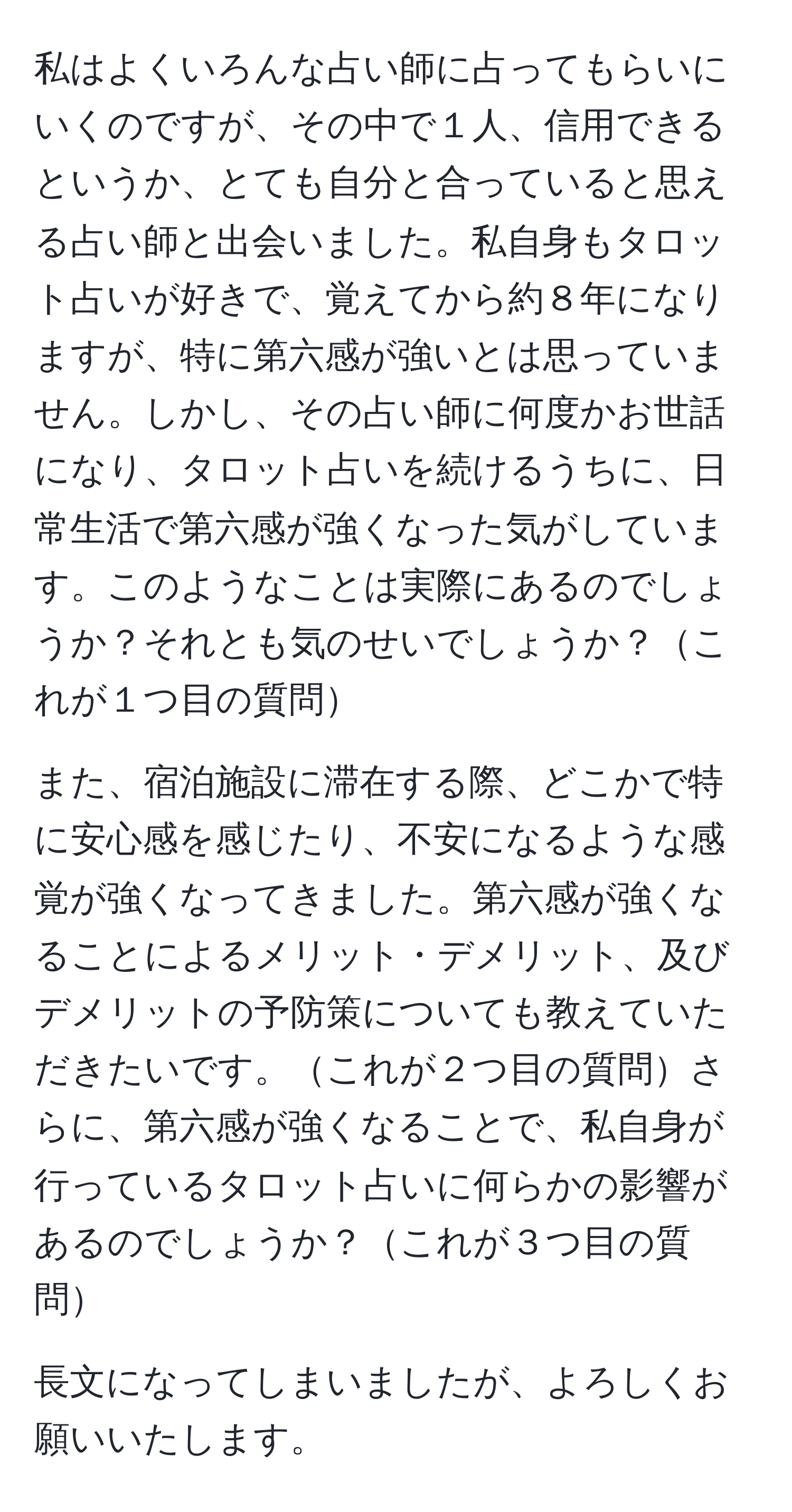 私はよくいろんな占い師に占ってもらいにいくのですが、その中で１人、信用できるというか、とても自分と合っていると思える占い師と出会いました。私自身もタロット占いが好きで、覚えてから約８年になりますが、特に第六感が強いとは思っていません。しかし、その占い師に何度かお世話になり、タロット占いを続けるうちに、日常生活で第六感が強くなった気がしています。このようなことは実際にあるのでしょうか？それとも気のせいでしょうか？これが１つ目の質問

また、宿泊施設に滞在する際、どこかで特に安心感を感じたり、不安になるような感覚が強くなってきました。第六感が強くなることによるメリット・デメリット、及びデメリットの予防策についても教えていただきたいです。これが２つ目の質問さらに、第六感が強くなることで、私自身が行っているタロット占いに何らかの影響があるのでしょうか？これが３つ目の質問

長文になってしまいましたが、よろしくお願いいたします。