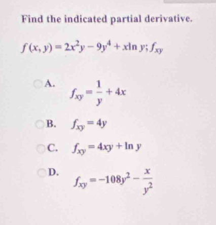 Find the indicated partial derivative.
f(x,y)=2x^2y-9y^4+xln y; f_xy
A. f_xy= 1/y +4x
B. f_xy=4y
C. f_xy=4xy+ln y
D. f_xy=-108y^2- x/y^2 