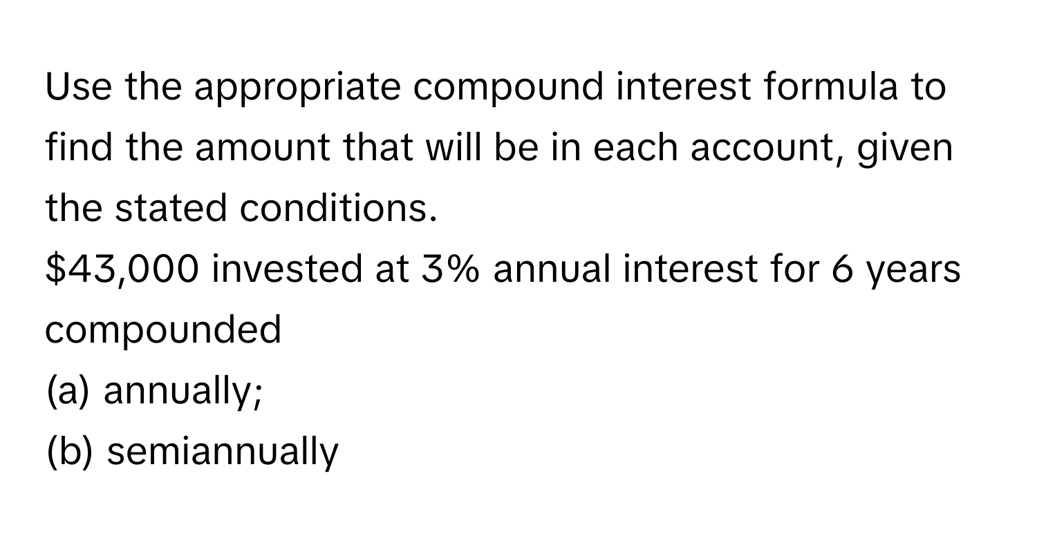 Use the appropriate compound interest formula to find the amount that will be in each account, given the stated conditions. 
$43,000 invested at 3% annual interest for 6 years compounded 
(a) annually; 
(b) semiannually