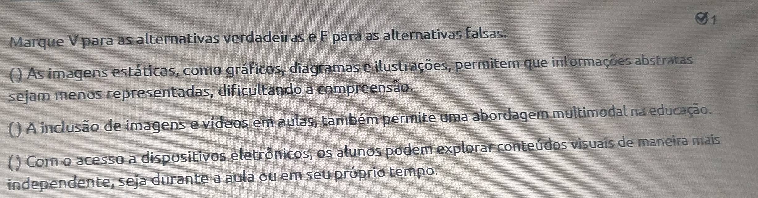 Marque V para as alternativas verdadeiras e F para as alternativas falsas:
( ) As imagens estáticas, como gráficos, diagramas e ilustrações, permitem que informações abstratas
sejam menos representadas, dificultando a compreensão.
() A inclusão de imagens e vídeos em aulas, também permite uma abordagem multimodal na educação.
() Com o acesso a dispositivos eletrônicos, os alunos podem explorar conteúdos visuais de maneira mais
independente, seja durante a aula ou em seu próprio tempo.