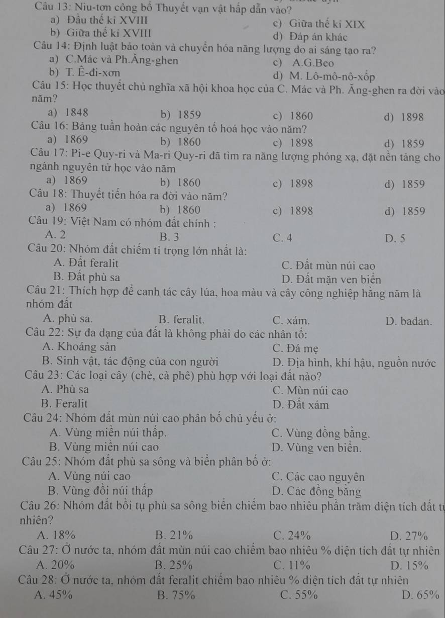 Niu-tơn công bố Thuyết vạn vật hấp dẫn vào?
a) Đầu thế ki XVIII c) Giữa thế ki XIX
b) Giữa thế ki XVIII d) Đáp án khác
Câu 14: Định luật bảo toàn và chuyền hóa năng lượng do ai sáng tạo ra?
a) C.Mác và Ph.Ăng-ghen c) A.G.Beo
b) T. Ê-đi-xơn d) M. Lô-mô-nô-xốp
Câu 15: Học thuyết chủ nghĩa xã hội khoa học của C. Mác và Ph. Ăng-ghen ra đời vào
năm?
a) 1848 b) 1859 c) 1860 d) 1898
Câu 16: Bảng tuần hoàn các nguyên tố hoá học vào năm?
a) 1869 b) 1860 c) 1898 d) 1859
Câu 17: Pi-e Quy-ri và Ma-ri Quy-ri đã tìm ra năng lượng phóng xạ, đặt nền tảng cho
ngành nguyên tử học vào năm
a) 1869 b) 1860 c) 1898 d) 1859
Cu 18: Thuyết tiến hóa ra đời vào năm?
a) 1869 b) 1860 c) 1898 d) 1859
Câu 19: Việt Nam có nhóm đất chính :
A. 2 B. 3 C. 4 D. 5
Câu 20: Nhóm đất chiếm tỉ trọng lớn nhất là:
A. Đất feralit C. Đất mùn núi cao
B. Đất phù sa D. Đất mặn ven biển
Câu 21: Thích hợp để canh tác cây lúa, hoa màu và cây công nghiệp hằng năm là
nhóm đất
A. phù sa. B. feralit. C. xám. D. badan.
Câu 22: Sự đa dạng của đất là không phải do các nhân tố:
A. Khoáng sản C. Đá mẹ
B. Sinh vật, tác động của con người D. Địa hình, khí hậu, nguồn nước
Câu 23: Các loại cây (chè, cà phê) phù hợp với loại đất nào?
A. Phù sa C. Mùn núi cao
B. Feralit D. Đất xám
Câu 24: Nhóm đất mùn núi cao phân bố chủ yếu ở:
A. Vùng miền núi thấp. C. Vùng đồng bằng.
B. Vùng miền núi cao D. Vùng ven biển.
Câu 25: Nhóm đất phù sa sông và biển phân bố ở:
A. Vùng núi cao C. Các cao nguyên
B. Vùng đồi núi thấp D. Các đồng bằng
Câu 26: Nhóm đất bồi tụ phù sa sông biển chiếm bao nhiêu phần trăm diện tích đất tự
nhiên?
A. 18% B. 21% C. 24% D. 27%
Câu 27:dot O nước ta. nhóm đất mùn núi cao chiếm bao nhiêu % diện tích đất tự nhiên
A. 20% B. 25% C. 11% D. 15%
Câu 28:dot O Ở nước ta, nhóm đất feralit chiếm bao nhiêu % diện tích đất tự nhiên
A. 45% B. 75% C. 55% D. 65%