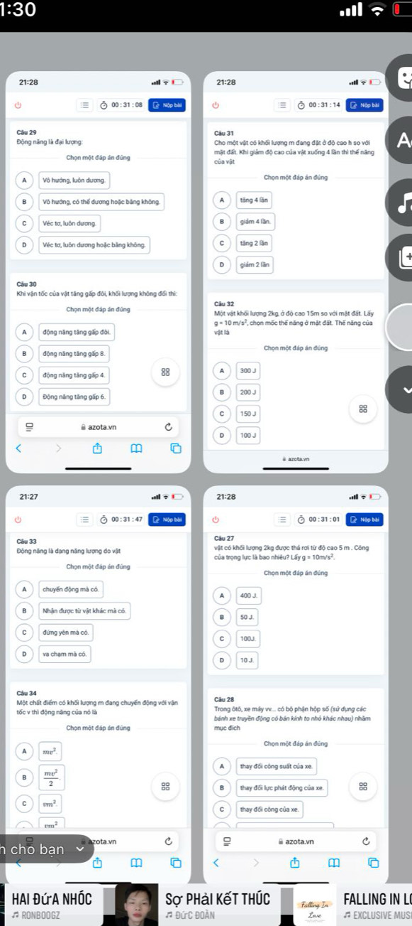 :30
21:28 21:28
00:31:08  Nộp bà 00 : 31 : 14  Nộp bài
Câu 31
Động năng là đại lượng Cho một vật có khối lượng m đang đặt ở độ cao h so với A
Chọn một đáp án đủng của vật mặt đất. Khi giảm độ cao của vật xuống 4 lần thì thế năng
Chọn một đáp án đúng
Vô hướng, có thể dương hoặc bằng không.
Véc tơ, luôn dương giám 4 lần
Véc tơ, luôn dương hoặc bằng không.
giám 2 lần
Câu 30
Chọn một đáp án đứng Câu 32 Một vật khối lượng 2kg, ở độ cao 15m so với mật đất. Lấy
g=10m/s^2 , chọn mốc thế năng ở mặt đất. Thế năng của
động năng tăng gấp đòi
vật là
Chọn một đáp án đúng
động năng tăng gấp 4. 8 A 300 J
Động năng tăng gấp 6.
C 150 J
@ azota.vn C.
21:27 21:28
00 :31 :47  Nộp bị 00 : 31: 01 Nộp bị
Cầu 27
Câu 33 vật có khối lượng 2kg được thả rơi từ độ cao 5 m . Công
Động năng là dạng năng lượng do vật của trọng lực là bao nhiêu? Lấy g = 10m/s²,
Chọn một đáp án đứng Chọn một đáp án đúng
chuyến động mà có
Nhận được từ vật khác mà có
50 J.
đứng yên mà có
va chạm mà có.
10 J
Câu 34
Một chất điểm có khối lượng m đang chuyển động với vận Câu 28
tốc v thì động năng của nó là Trong ộtô, xe máy v. có bộ phận hộp số (sử dụng các
bánh xe truyền động có bán kính to nhỏ khác nhau) nhâm
Chọn một đáp án đứng mục đích
Chọn một đáp án đùng
A mv^2.
thay đối công suất của xe.
 mv^2/2 
88
88
cm^2
thay đối công của xe.
rm^2
h cho ban zota.vn
a
Hai Đứa NhÓc Sợ Phải Kết Thúc Falling In FALLING IN L
♫ RONBOOGZ # Đức Đoàn Lave # EXCLUSIVE MUSI