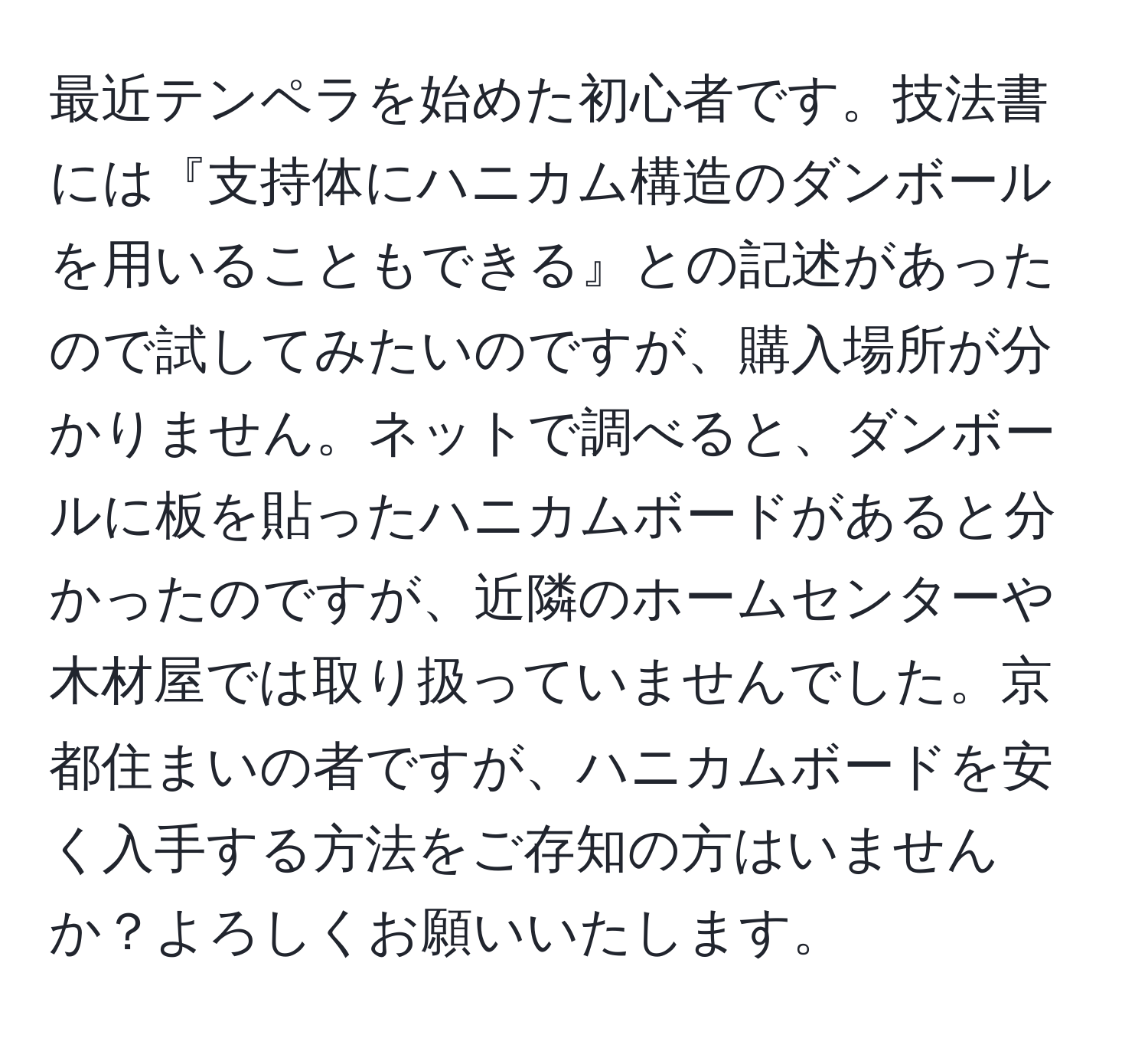 最近テンペラを始めた初心者です。技法書には『支持体にハニカム構造のダンボールを用いることもできる』との記述があったので試してみたいのですが、購入場所が分かりません。ネットで調べると、ダンボールに板を貼ったハニカムボードがあると分かったのですが、近隣のホームセンターや木材屋では取り扱っていませんでした。京都住まいの者ですが、ハニカムボードを安く入手する方法をご存知の方はいませんか？よろしくお願いいたします。