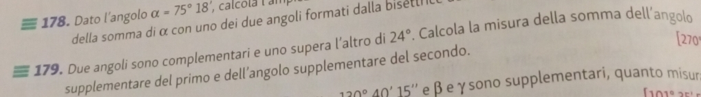 Dato l'angolo alpha =75°18' , calcola lan 
della somma di α con uno dei due angoli formati dalla bisetl 
[ 270
* 179. Due angoli sono complementari e uno supera l’altro di 24°. Calcola la misura della somma dell’angolo 
supplementare del primo e dell’angolo supplementare del secondo.
120°40'15'' e β eγsono supplementari, quanto misur