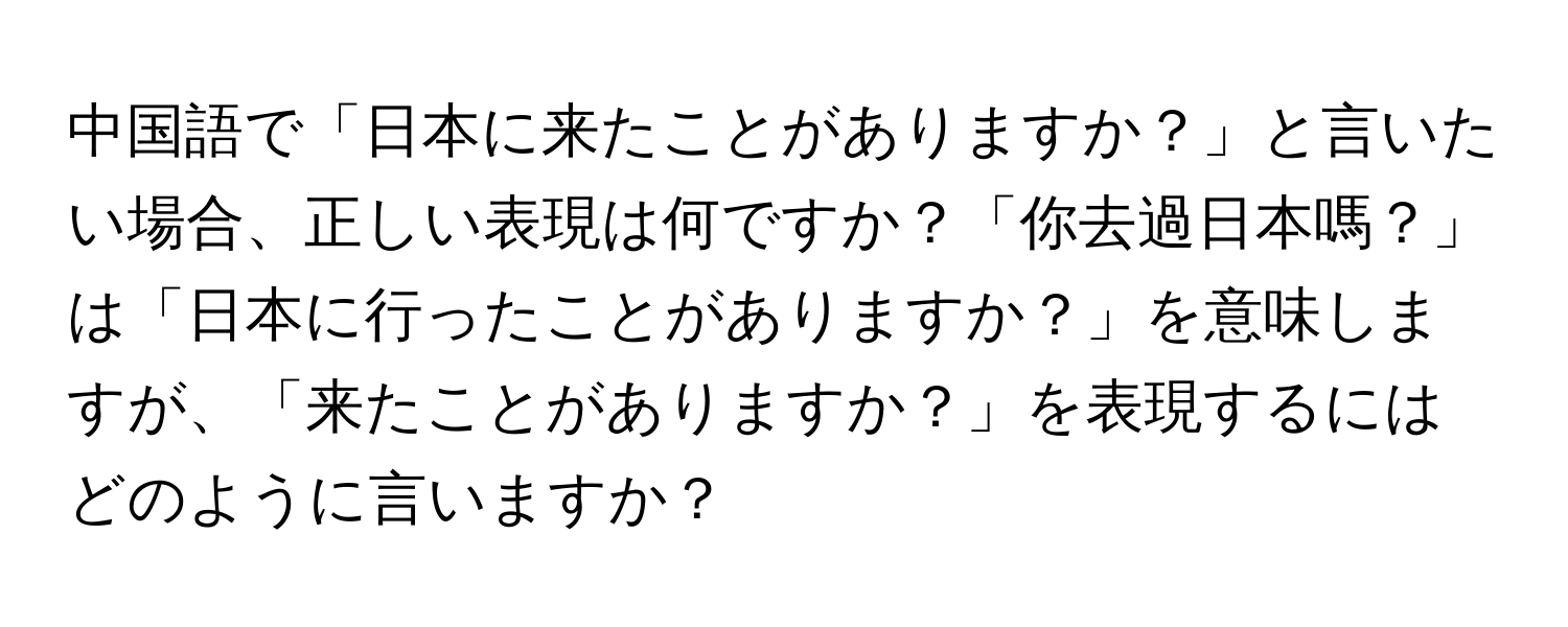 中国語で「日本に来たことがありますか？」と言いたい場合、正しい表現は何ですか？「你去過日本嗎？」は「日本に行ったことがありますか？」を意味しますが、「来たことがありますか？」を表現するにはどのように言いますか？