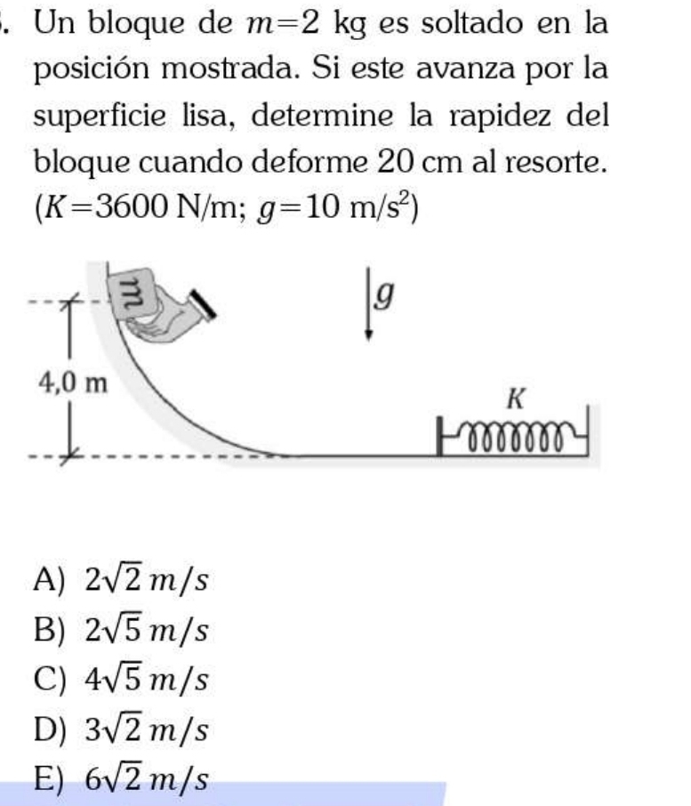 Un bloque de m=2kg es soltado en la
posición mostrada. Si este avanza por la
superficie lisa, determine la rapidez del
bloque cuando deforme 20 cm al resorte.
(K=3600N/m;g=10m/s^2)
A) 2sqrt(2)m/s
B) 2sqrt(5)m/s
C) 4sqrt(5)m/s
D) 3sqrt(2)m/s
E) 6sqrt(2)m/s