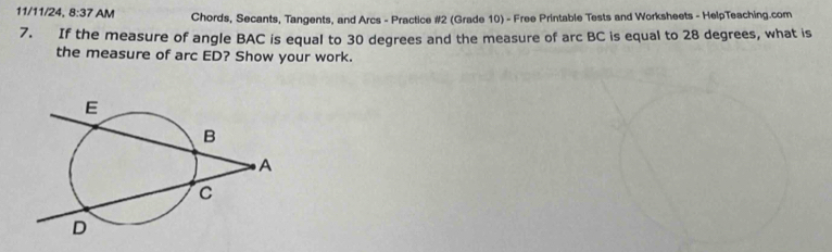 11/11/24, 8:37 AM Chords, Secants, Tangents, and Arcs - Practice #2 (Grade 10) - Free Printable Tests and Worksheets - HelpTeaching.com 
7. If the measure of angle BAC is equal to 30 degrees and the measure of arc BC is equal to 28 degrees, what is 
the measure of arc ED? Show your work.