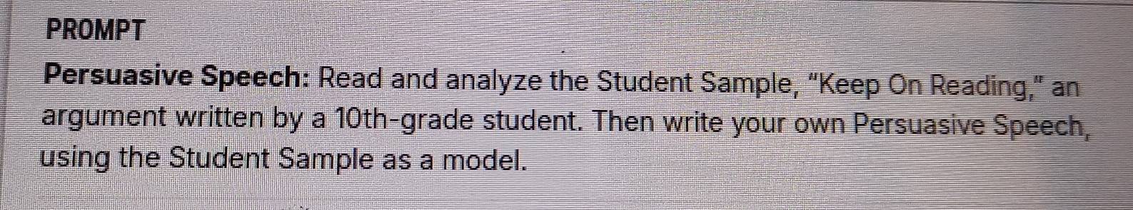 PROMPT 
Persuasive Speech: Read and analyze the Student Sample, “Keep On Reading,” an 
argument written by a 10th -grade student. Then write your own Persuasive Speech, 
using the Student Sample as a model.