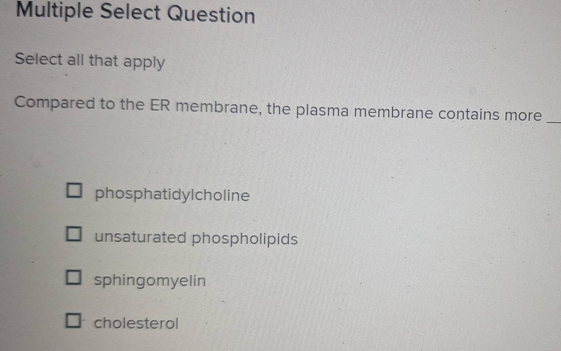 Multiple Select Question
Select all that apply
Compared to the ER membrane, the plasma membrane contains more_
phosphatidylcholine
unsaturated phospholipids
sphingomyelin
cholesterol