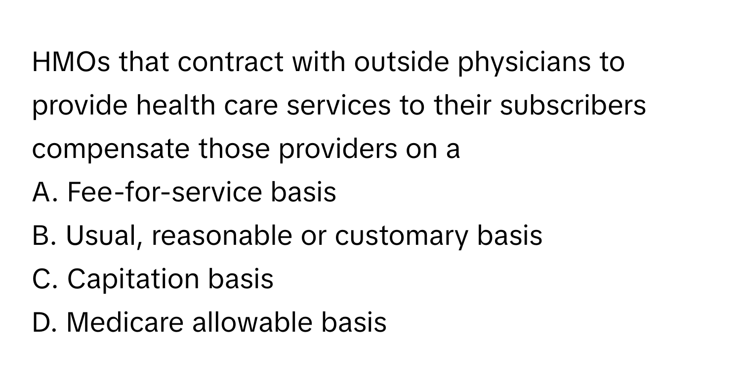 HMOs that contract with outside physicians to provide health care services to their subscribers compensate those providers on a

A. Fee-for-service basis
B. Usual, reasonable or customary basis
C. Capitation basis
D. Medicare allowable basis