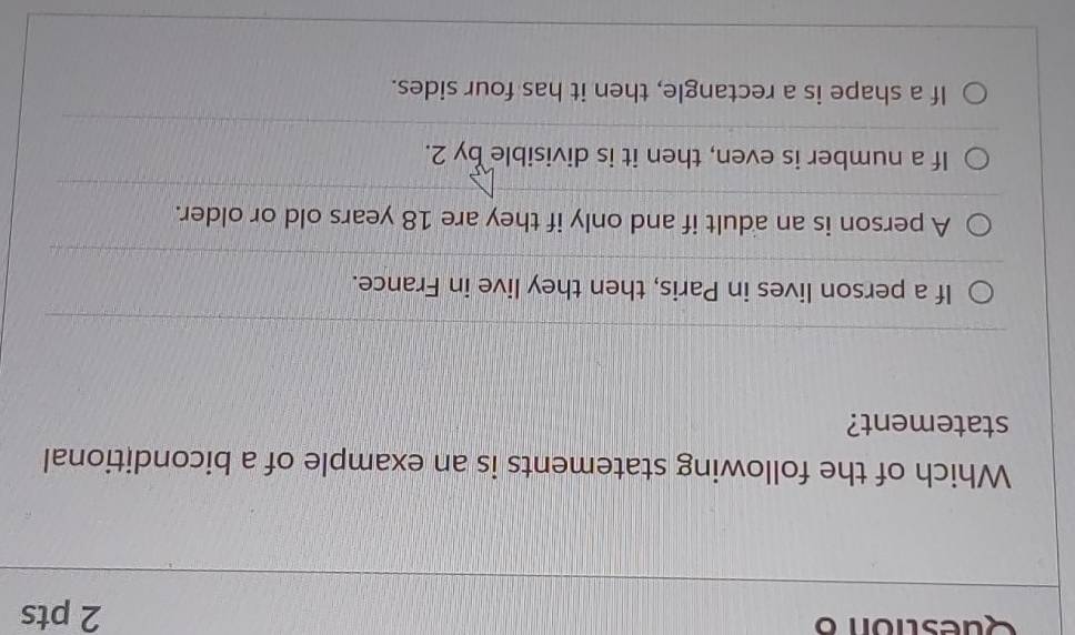 Which of the following statements is an example of a biconditional
statement?
If a person lives in Paris, then they live in France.
A person is an adult if and only if they are 18 years old or older.
If a number is even, then it is divisible by 2.
If a shape is a rectangle, then it has four sides.