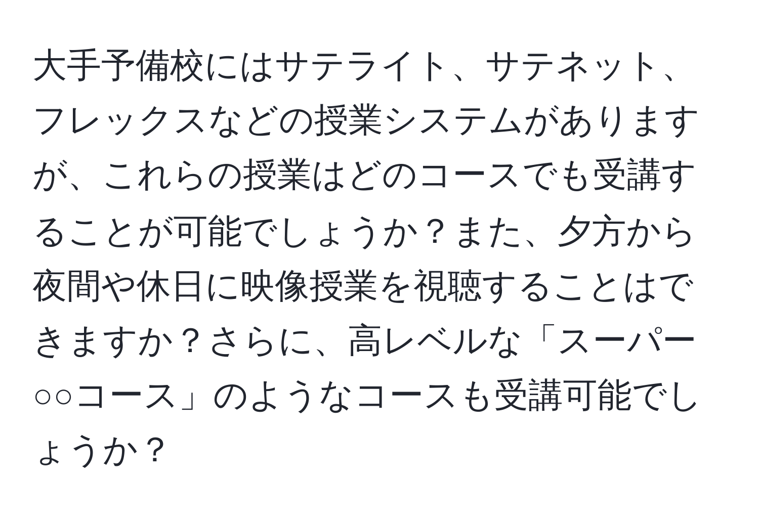 大手予備校にはサテライト、サテネット、フレックスなどの授業システムがありますが、これらの授業はどのコースでも受講することが可能でしょうか？また、夕方から夜間や休日に映像授業を視聴することはできますか？さらに、高レベルな「スーパー○○コース」のようなコースも受講可能でしょうか？