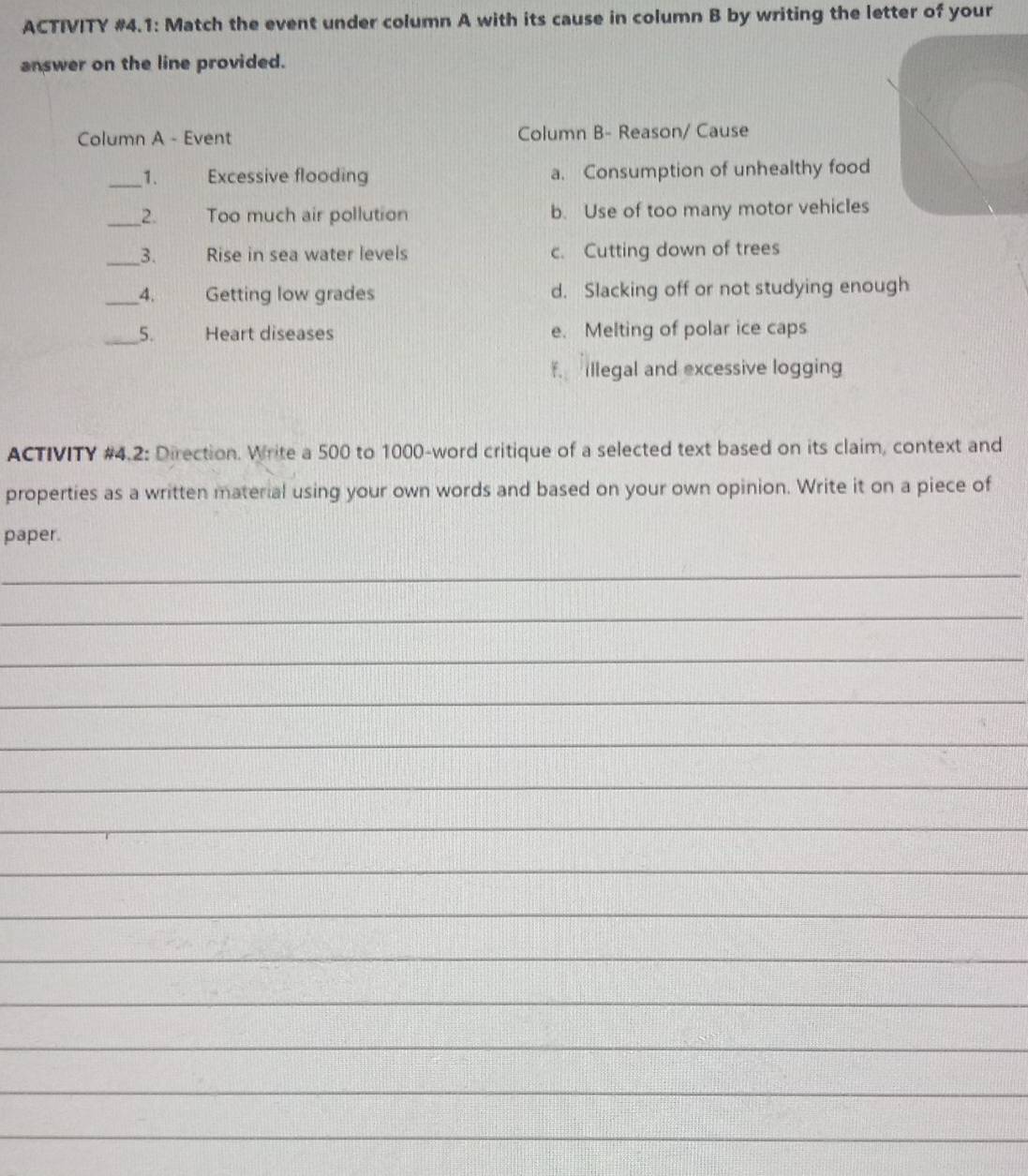 ACTIVITY #4.1: Match the event under column A with its cause in column B by writing the letter of your
answer on the line provided.
Column A - Event Column B- Reason/ Cause
_1. Excessive flooding a. Consumption of unhealthy food
_2. Too much air pollution b. Use of too many motor vehicles
_3. Rise in sea water levels c. Cutting down of trees
_4. Getting low grades d. Slacking off or not studying enough
_5. Heart diseases e. Melting of polar ice caps
f. Illegal and excessive logging
ACTIVITY #4.2: Direction. Write a 500 to 1000 -word critique of a selected text based on its claim, context and
properties as a written material using your own words and based on your own opinion. Write it on a piece of
paper.
_
_
_
_
_
_
_
_
_
_
_
_
_
_