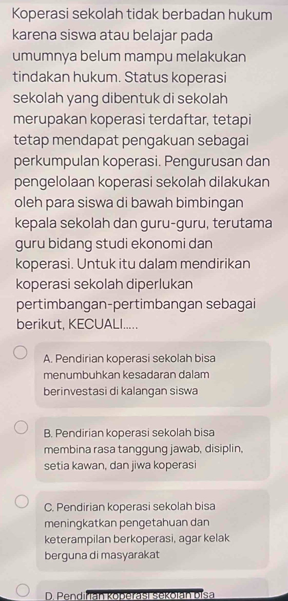 Koperasi sekolah tidak berbadan hukum
karena siswa atau belajar pada
umumnya belum mampu melakukan
tindakan hukum. Status koperasi
sekolah yang dibentuk di sekolah
merupakan koperasi terdaftar, tetapi
tetap mendapat pengakuan sebagai
perkumpulan koperasi. Pengurusan dan
pengelolaan koperasi sekolah dilakukan
oleh para siswa di bawah bimbingan
kepala sekolah dan guru-guru, terutama
guru bidang studi ekonomi dan
koperasi. Untuk itu dalam mendirikan
koperasi sekolah diperlukan
pertimbangan-pertimbangan sebagai
berikut, KECUALI.....
A. Pendirian koperasi sekolah bisa
menumbuhkan kesadaran dalam
berinvestasi di kalangan siswa
B. Pendirian koperasi sekolah bisa
membina rasa tanggung jawab, disiplin,
setia kawan, dan jiwa koperasi
C. Pendirian koperasi sekolah bisa
meningkatkan pengetahuan dan
keterampilan berkoperasi, agar kelak
berguna di masyarakat
D. Pendiřian Koperasi sekolan bisa