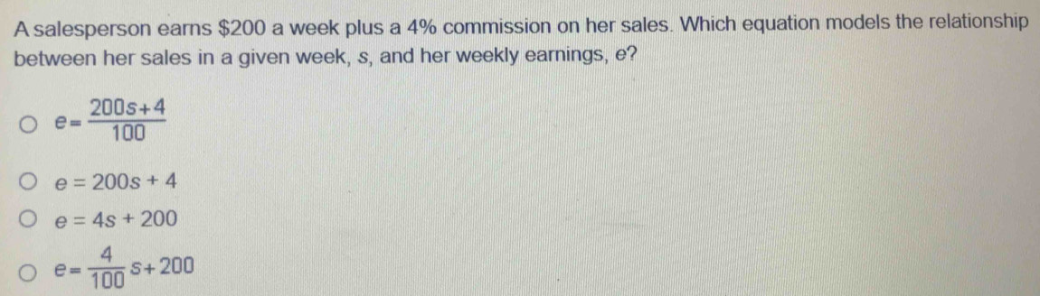 A salesperson earns $200 a week plus a 4% commission on her sales. Which equation models the relationship
between her sales in a given week, s, and her weekly earnings, e?
e= (200s+4)/100 
e=200s+4
e=4s+200
e= 4/100 s+200