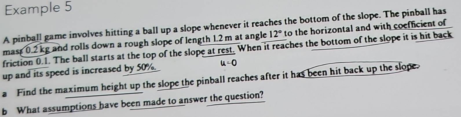 Example 5 
A pinball game involves hitting a ball up a slope whenever it reaches the bottom of the slope. The pinball has 
mass 0.2 kg and rolls down a rough slope of length 1.2 m at angle 12° to the horizontal and with coefficient of 
friction 0.1. The ball starts at the top of the slope at rest. When it reaches the bottom of the slope it is hit back 
up and its speed is increased by 50%.
u=0
a Find the maximum height up the slope the pinball reaches after it has been hit back up the slope. 
b What assumptions have been made to answer the question?