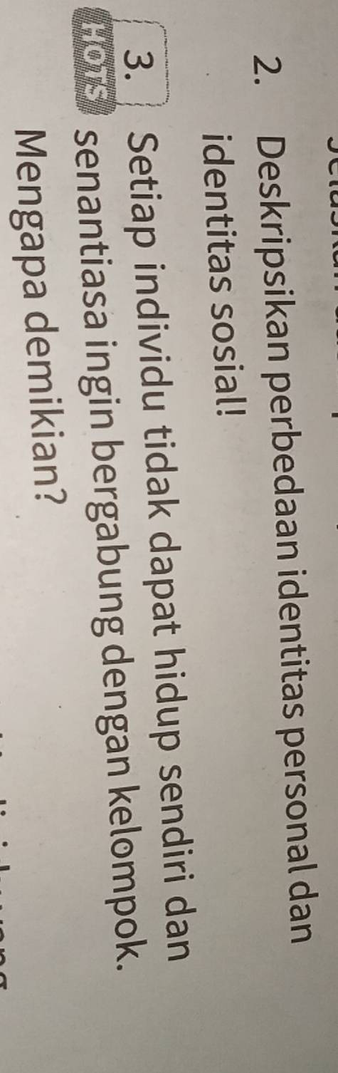 Deskripsikan perbedaan identitas personal dan 
identitas sosial! 
3. Setiap individu tidak dapat hidup sendiri dan 
HOTS * senantiasa ingin bergabung dengan kelompok. 
Mengapa demikian?