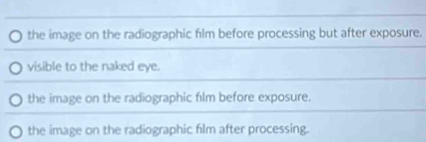 the image on the radiographic film before processing but after exposure.
visible to the naked eye.
the image on the radiographic film before exposure.
the image on the radiographic film after processing.