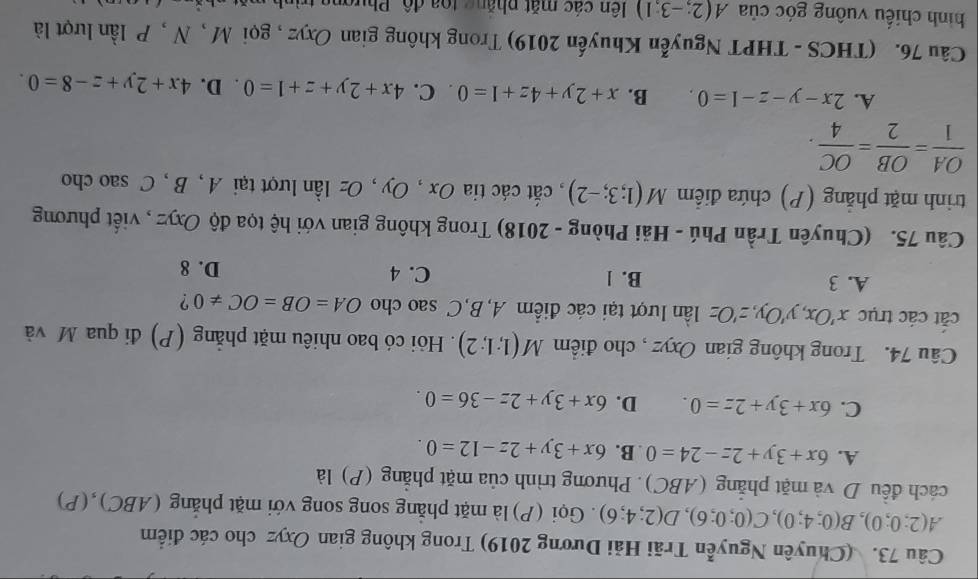 (Chuyên Nguyễn Trãi Hải Dương 2019) Trong không gian Oxyz cho các điểm
A(2;0;0),B(0;4;0),C(0;0;6),D(2;4;6). Gọi (P) là mặt phẳng song song với mặt phẳng (ABC), (P)
cách đều D và mặt phẳng (ABC). Phương trình của mặt phẳng (P) là
A. 6x+3y+2z-24=0 B. 6x+3y+2z-12=0.
C. 6x+3y+2z=0. D. 6x+3y+2z-36=0.
Câu 74. Trong không gian Oxyz , cho điểm M(1;1;2). Hỏi có bao nhiêu mặt phẳng (P) đi qua M và
cắt các trục x'Ox,y'Oy,z'Oz lần lượt tại các điểm A, B,C sao cho OA=OB=OC!= 0 ?
A. 3 B. 1 C. 4 D. 8
Câu 75. (Chuyên Trần Phú - Hải Phòng - 2018) Trong không gian với hệ tọa độ Oxyz , viết phương
trinh mặt phẳng (P) chứa điểm M(1;3;-2) , cắt các tia Ox , Oy , Oz lần lượt tại A , B , C sao cho
 OA/1 = OB/2 = OC/4 .
A. 2x-y-z-1=0. B. x+2y+4z+1=0. C. 4x+2y+z+1=0. D. 4x+2y+z-8=0.
Câu 76. (THCS - THPT Nguyễn Khuyến 2019) Trong không gian Oxyz , gọi M , N , P lần lượt là
hình chiếu vuông góc của A(2;-3;1) ên các mặt phẳng toa độ, Phượng trình