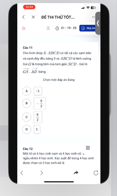 12:51
× ĐÊ THI THỨ TỐT...
01:19:25 Nộp bà
Câu 11
Cho hình chóo S. ABCD có tất cả các canh bên
và cạnh đáy đều bằng 3 và ABCD là hình vuông.
Gọi G là trọng tâm của tam giác SCD . Giá trị
vector GS· vector AD bàng
Chọn một đáp án đúng
A -3.
B - 9/2 .
C  9/2 .
D 3.
Câu 12 88
Một tố có 6 học sinh nam và 4 học sinh nữ. C
ngẫu nhiên 4 học sinh. Xác suất để trong 4 học sinh
được chọn có 3 học sinh nữ là