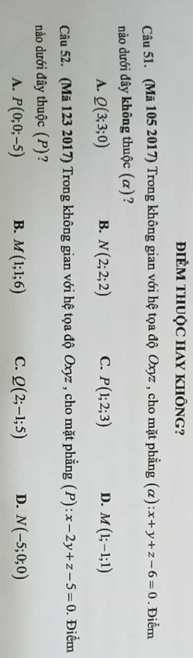 ĐIÊM THUỌC HAY KHÔNG?
Câu 51. (Mã 105 2017) Trong không gian với hệ tọa độ Oxyz , cho mặt phẳng (α): x+y+z-6=0. Điểm
nào dưới đây không thuộc (α)?
A. Q(3;3;0) B. N(2;2;2) C. P(1;2;3) D. M(1;-1;1)
Câu 52. (Mã 123 2017) Trong không gian với hệ tọa độ Oxyz , cho mặt phẳng (P) : x-2y+z-5=0. Điểm
nào dưới đây thuộc (P)?
A. P(0;0;-5) B. M(1;1;6) C. Q(2;-1;5) D. N(-5;0;0)
