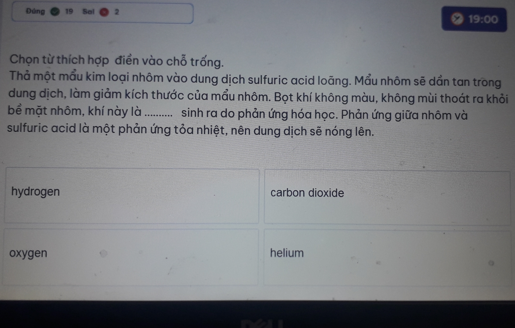 Đúng 19 Sal 2
19:00 
Chọn từ thích hợp điền vào chỗ trống.
Thả một mẩu kim loại nhôm vào dung dịch sulfuric acid loãng. Mẩu nhôm sẽ dần tan trong
dung dịch, làm giảm kích thước của mẩu nhôm. Bọt khí không màu, không mùi thoát ra khỏi
bể mặt nhôm, khí này là ............ sinh ra do phản ứng hóa học. Phản ứng giữa nhôm và
sulfuric acid là một phản ứng tỏa nhiệt, nên dung dịch sẽ nóng lên.
hydrogen carbon dioxide
oxygen helium