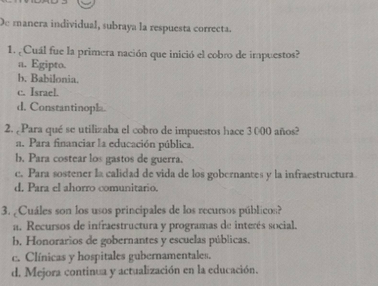 De manera individual, subraya la respuesta correcta.
1. ¿Cuál fue la primera nación que inició el cobro de impuestos?
a. Egipto.
b. Babilonia.
c. Israel.
d. Constantinopla.
2. ¿Para qué se utilizaba el cobro de impuestos hace 3000 años?
a. Para financiar la educación pública.
b. Para costear los gastos de guerra.
c. Para sostener la calidad de vida de los gobernantes y la infraestructura.
d. Para el ahorro comunitario.
3. ¿Cuáles son los usos principales de los recursos públicos?
a. Recursos de infraestructura y programas de interés social.
b. Honorarios de gobernantes y escuelas públicas.
c. Clínicas y hospitales gubernamentales.
d. Mejora continua y actualización en la educación.