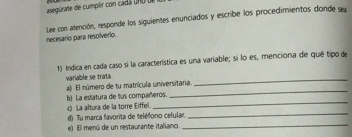 evder 
asegúrate de cumplir con cada uno de 
Lee con atención, responde los siguientes enunciados y escribe los procedimientos donde sea 
necesario para resolverlo. 
1) Indica en cada caso si la característica es una variable; si lo es, menciona de qué tipo de 
variable se trata. 
a) El número de tu matrícula universitaria. 
_ 
b) La estatura de tus compañeros. 
_ 
c) La altura de la torre Eiffel. 
_ 
d) Tu marca favorita de teléfono celular. 
_ 
e) El menú de un restaurante italiano. 
_