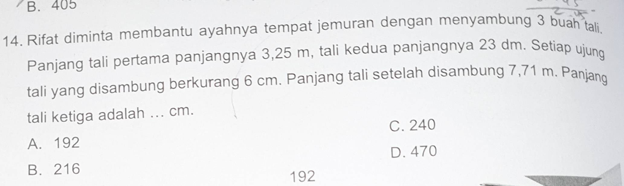 B. 405
14. Rifat diminta membantu ayahnya tempat jemuran dengan menyambung 3 buah tali.
Panjang tali pertama panjangnya 3,25 m, tali kedua panjangnya 23 dm. Setiap ujung
tali yang disambung berkurang 6 cm. Panjang tali setelah disambung 7,71 m. Panjang
tali ketiga adalah ... cm.
C. 240
A. 192
D. 470
B. 216
192