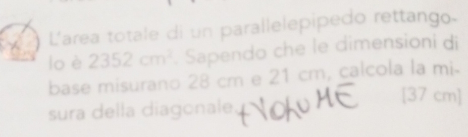 L'area totale di un parallelepipedo rettango- 
lo è 2352cm^2. Sapendo che le dimensioni di 
base misurano 28 cm e 21 cm, calcola la mi. 
[ 37 cm ] 
sura della diagonale